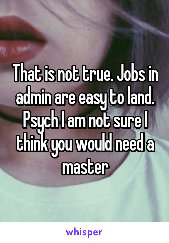 That is not true. Jobs in admin are easy to land. Psych I am not sure I think you would need a master