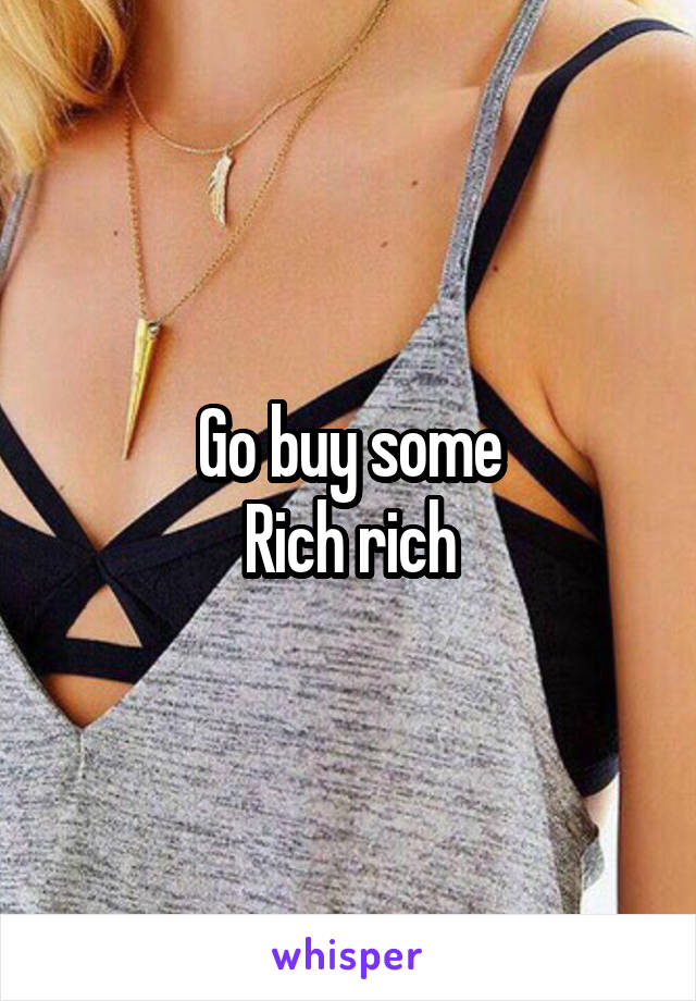 Go buy some
Rich rich