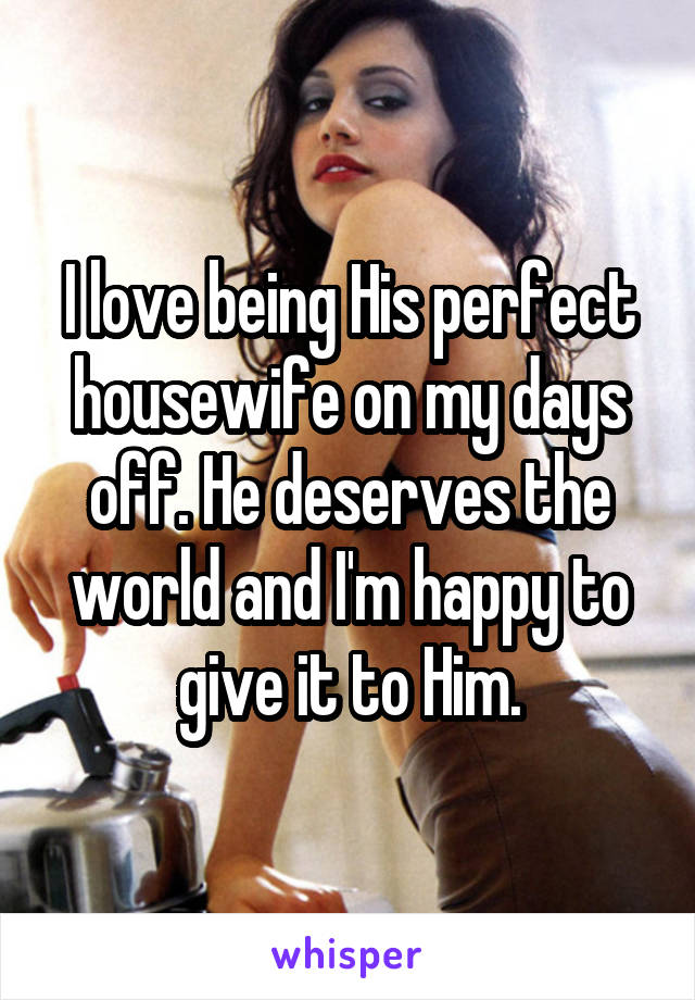 I love being His perfect housewife on my days off. He deserves the world and I'm happy to give it to Him.