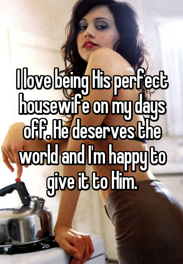 I love being His perfect housewife on my days off. He deserves the world and I'm happy to give it to Him.