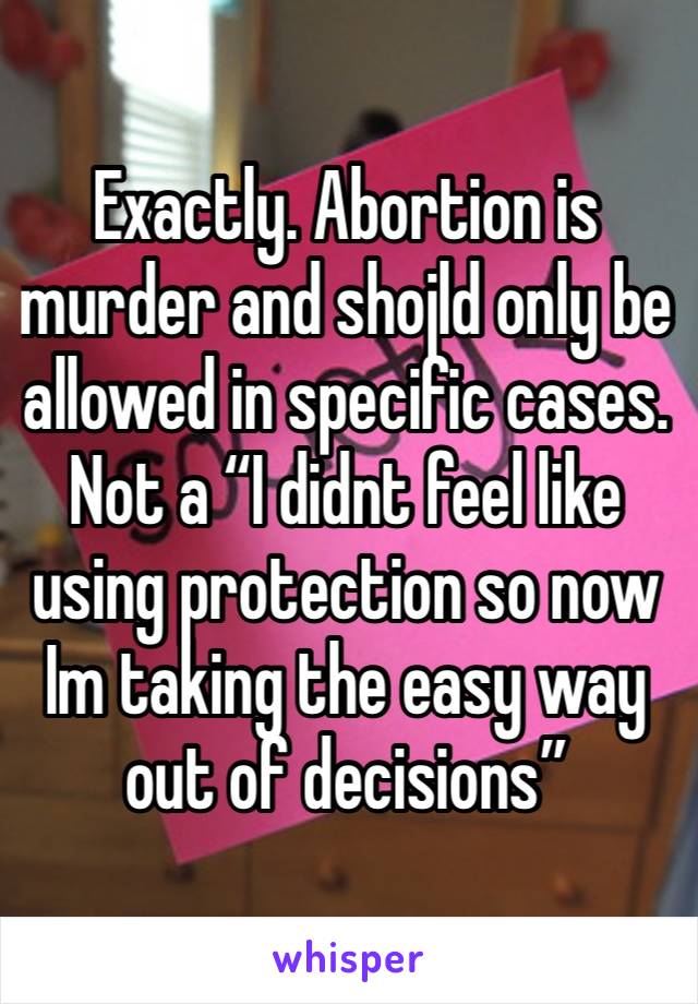 Exactly. Abortion is murder and shojld only be allowed in specific cases. Not a “I didnt feel like using protection so now Im taking the easy way out of decisions”