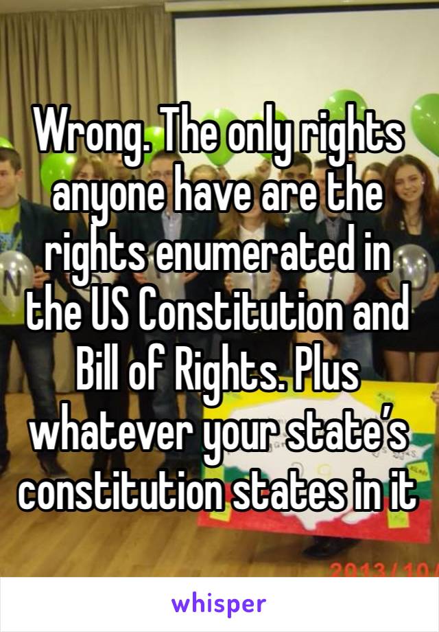 Wrong. The only rights anyone have are the rights enumerated in the US Constitution and Bill of Rights. Plus whatever your state’s constitution states in it