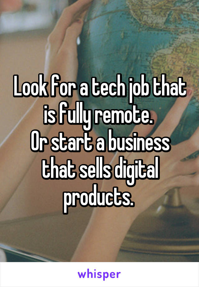 Look for a tech job that is fully remote. 
Or start a business that sells digital products. 