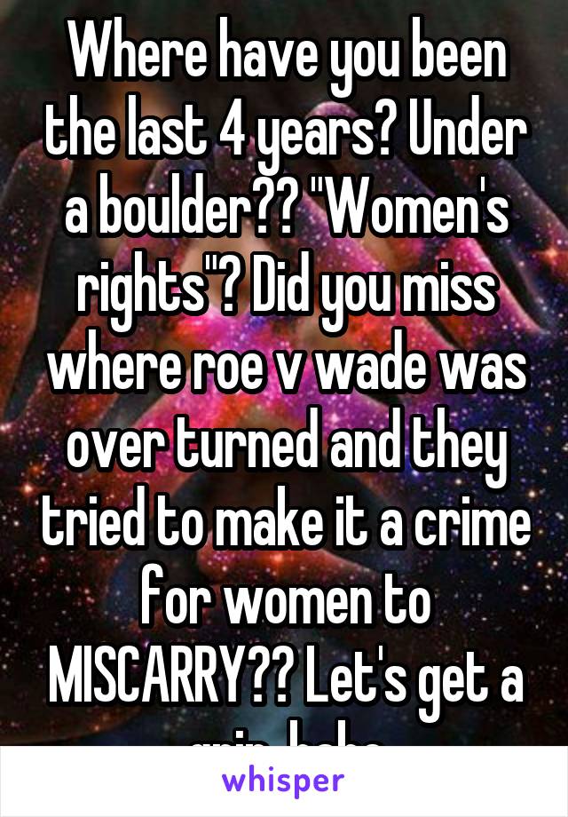 Where have you been the last 4 years? Under a boulder?? "Women's rights"? Did you miss where roe v wade was over turned and they tried to make it a crime for women to MISCARRY?? Let's get a grip, babe