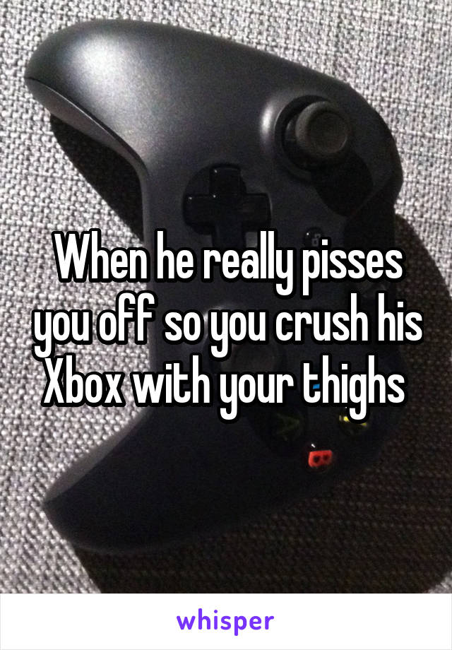 When he really pisses you off so you crush his Xbox with your thighs 