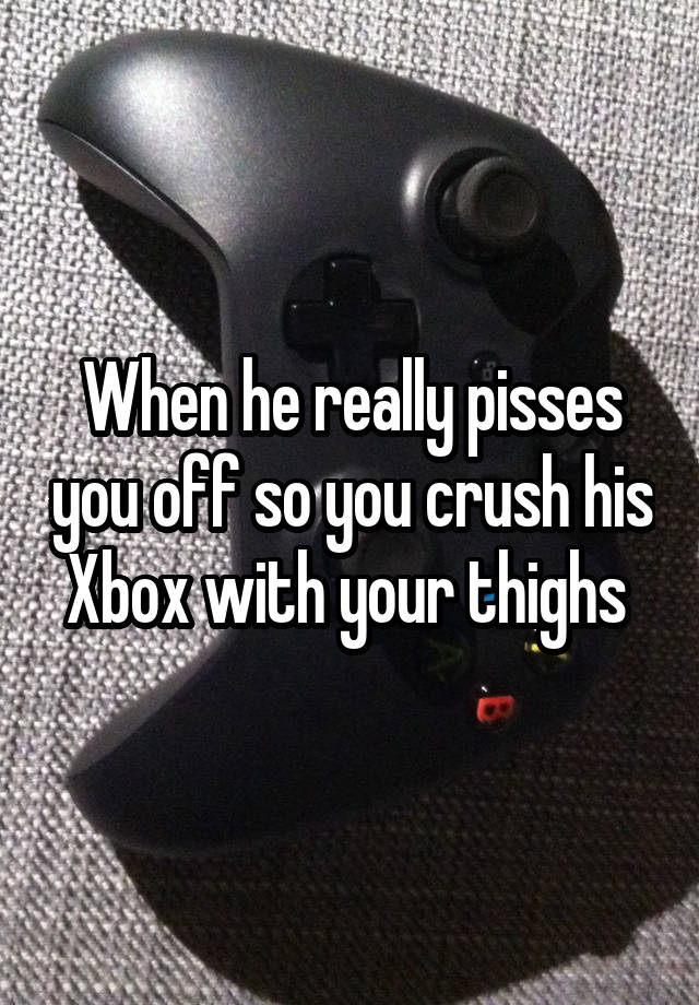 When he really pisses you off so you crush his Xbox with your thighs 