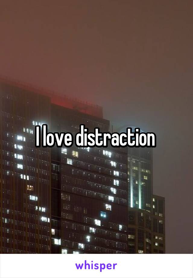 I love distraction 