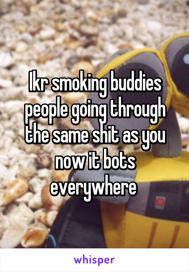 Ikr smoking buddies people going through the same shit as you now it bots everywhere 