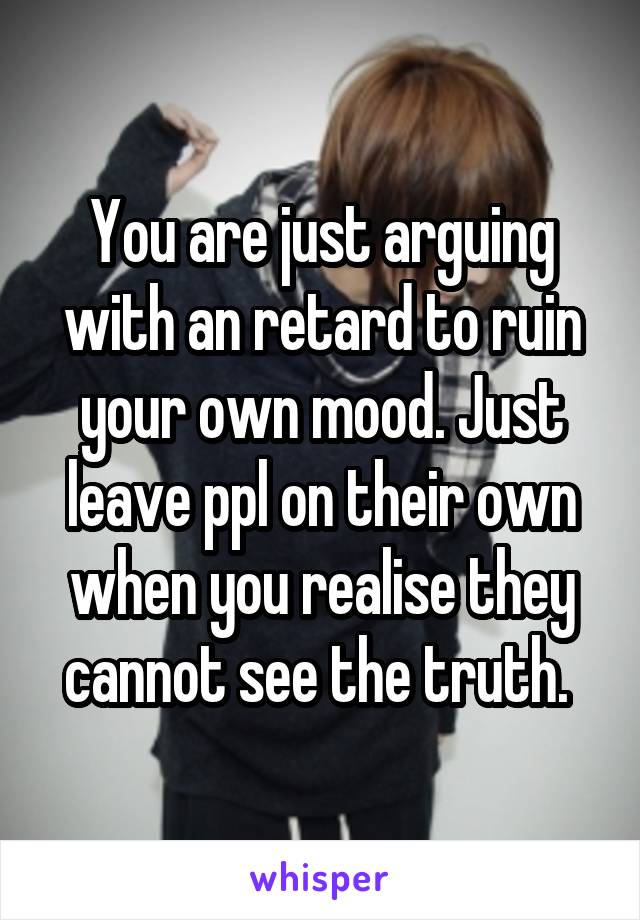 You are just arguing with an retard to ruin your own mood. Just leave ppl on their own when you realise they cannot see the truth. 