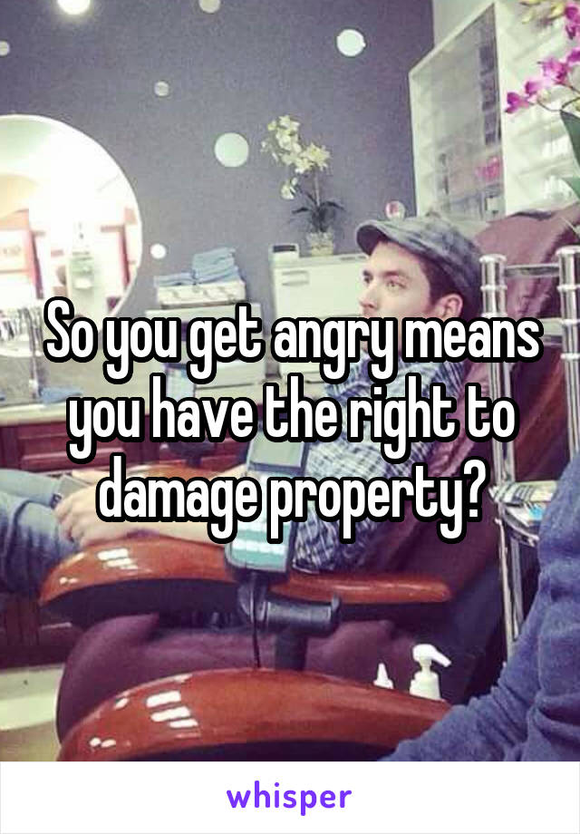 So you get angry means you have the right to damage property?