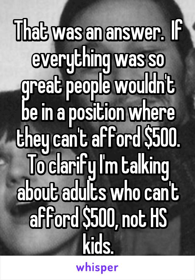 That was an answer.  If everything was so great people wouldn't be in a position where they can't afford $500. To clarify I'm talking about adults who can't afford $500, not HS kids.