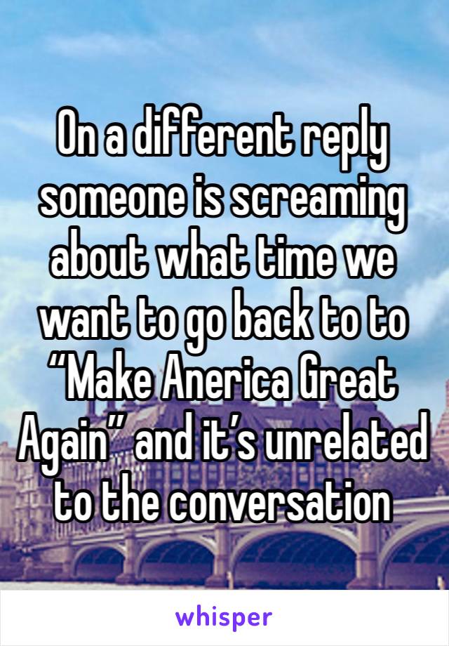 On a different reply someone is screaming about what time we want to go back to to “Make Anerica Great Again” and it’s unrelated to the conversation 