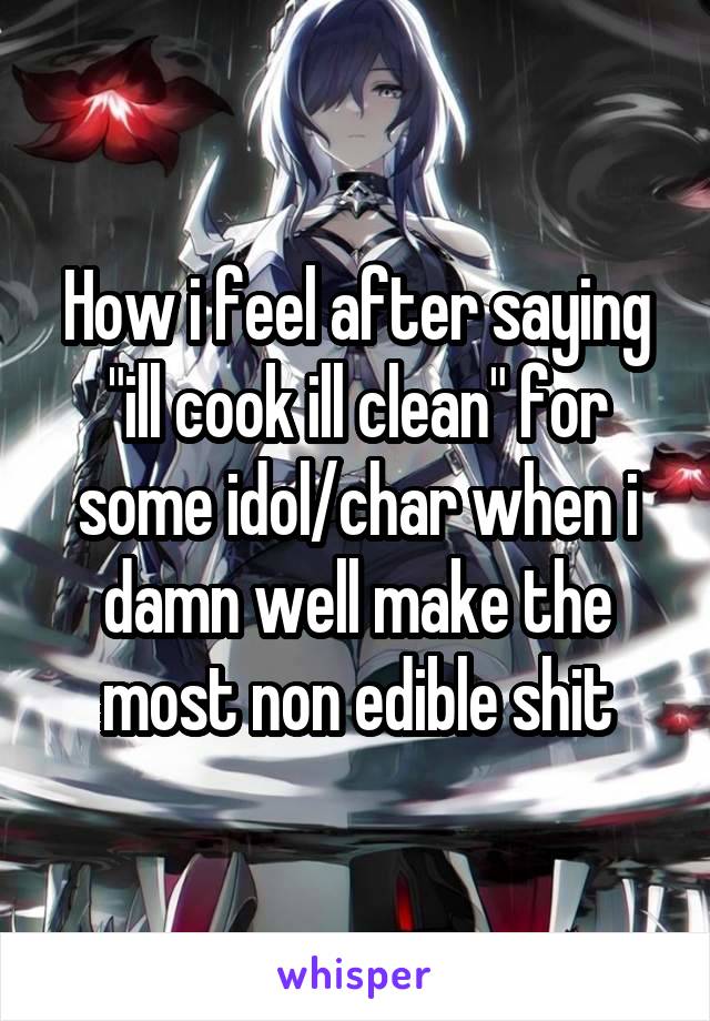 How i feel after saying "ill cook ill clean" for some idol/char when i damn well make the most non edible shit