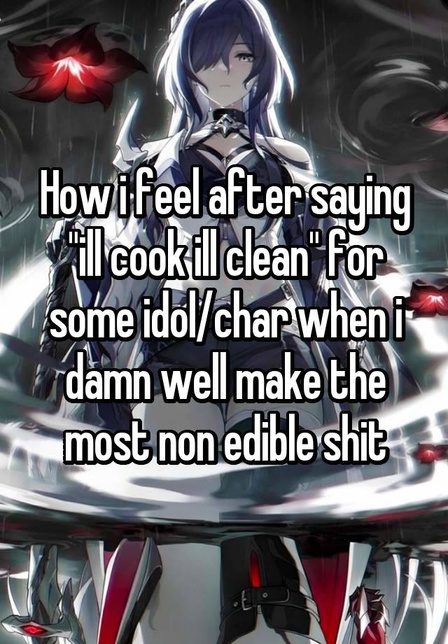 How i feel after saying "ill cook ill clean" for some idol/char when i damn well make the most non edible shit