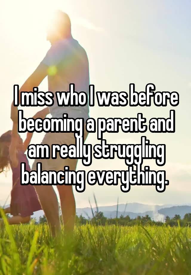 I miss who I was before becoming a parent and am really struggling balancing everything. 