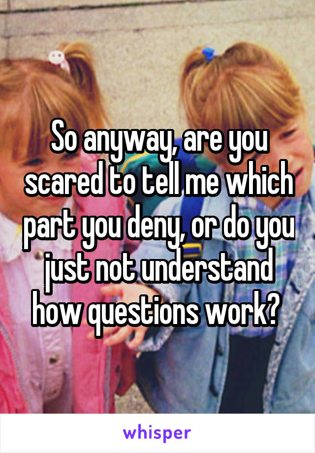 So anyway, are you scared to tell me which part you deny, or do you just not understand how questions work? 