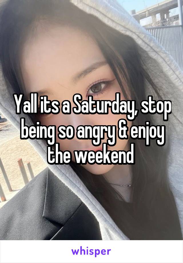 Yall its a Saturday, stop being so angry & enjoy the weekend 