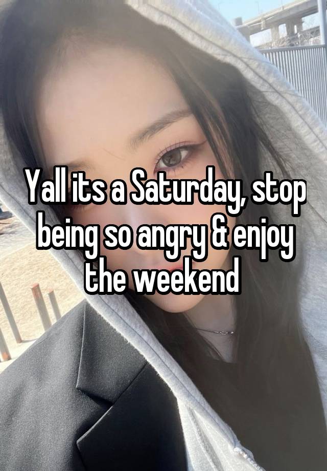 Yall its a Saturday, stop being so angry & enjoy the weekend 