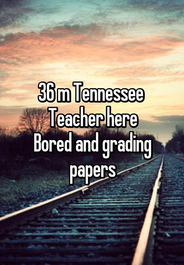 36 m Tennessee 
Teacher here
Bored and grading papers