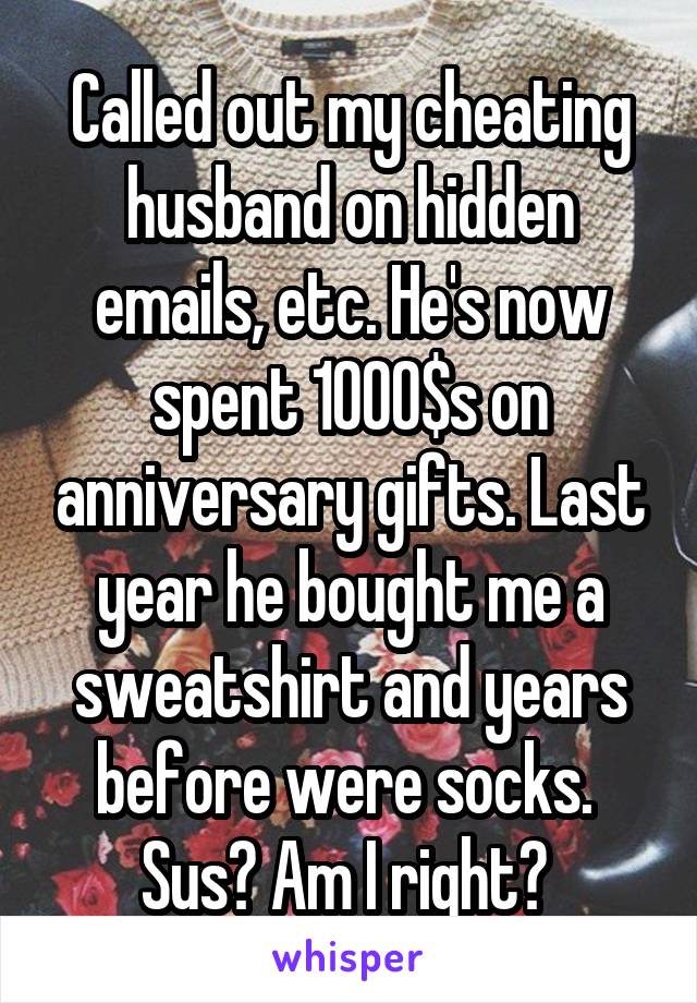 Called out my cheating husband on hidden emails, etc. He's now spent 1000$s on anniversary gifts. Last year he bought me a sweatshirt and years before were socks. 
Sus? Am I right? 