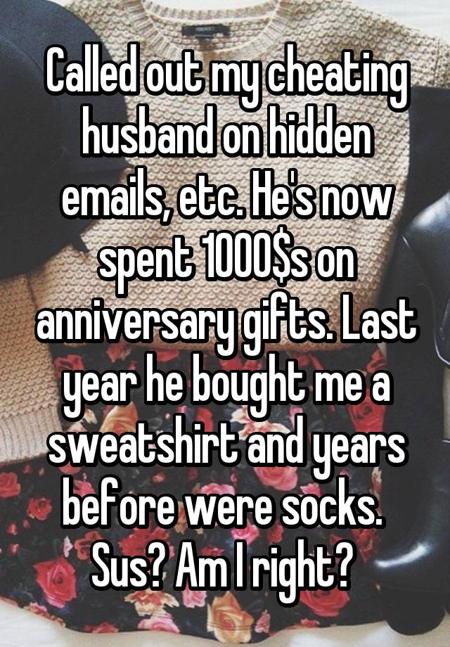 Called out my cheating husband on hidden emails, etc. He's now spent 1000$s on anniversary gifts. Last year he bought me a sweatshirt and years before were socks. 
Sus? Am I right? 