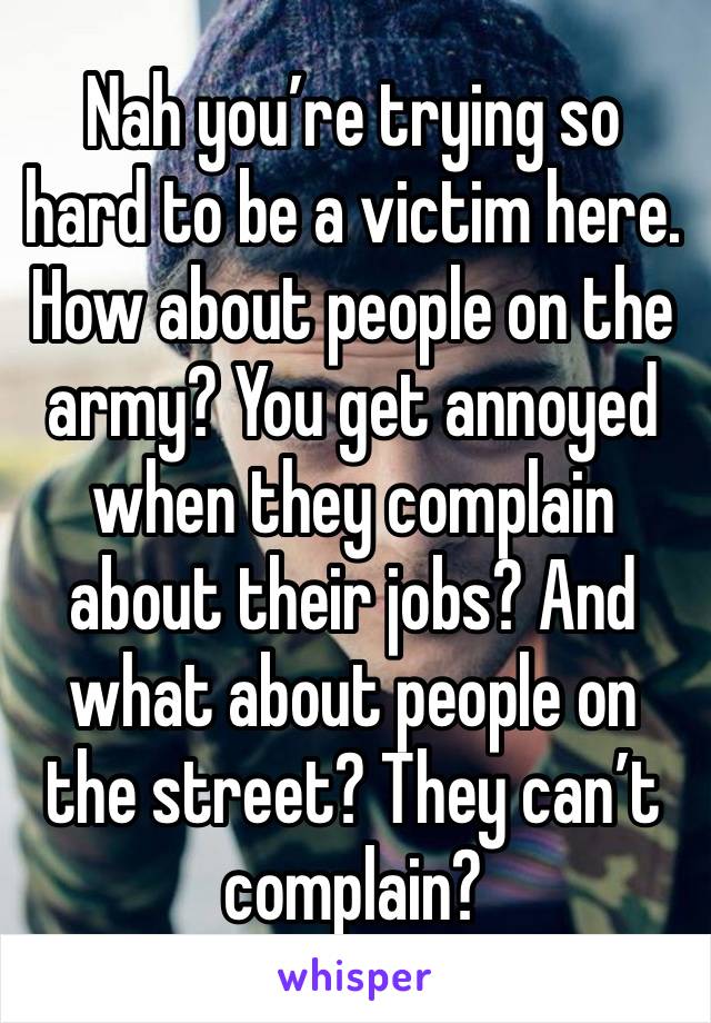 Nah you’re trying so hard to be a victim here. How about people on the army? You get annoyed when they complain about their jobs? And what about people on the street? They can’t complain?