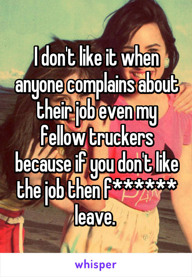 I don't like it when anyone complains about their job even my fellow truckers because if you don't like the job then f****** leave. 