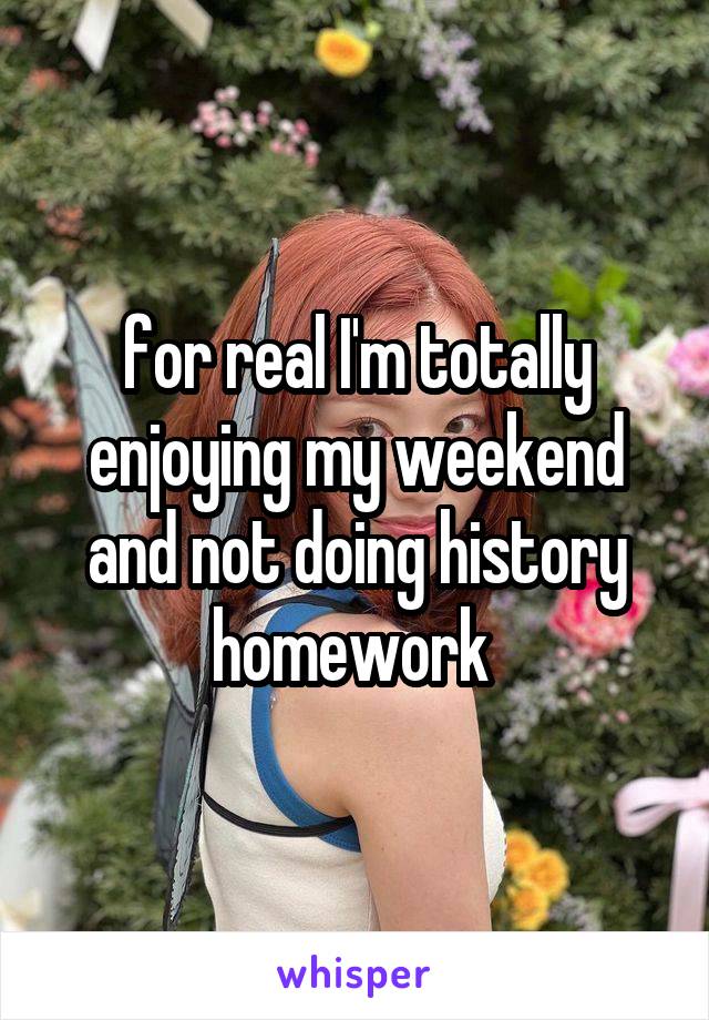 for real I'm totally enjoying my weekend and not doing history homework 