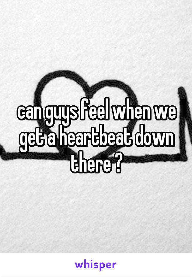 can guys feel when we get a heartbeat down there ?