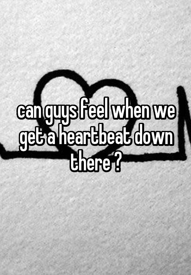 can guys feel when we get a heartbeat down there ?