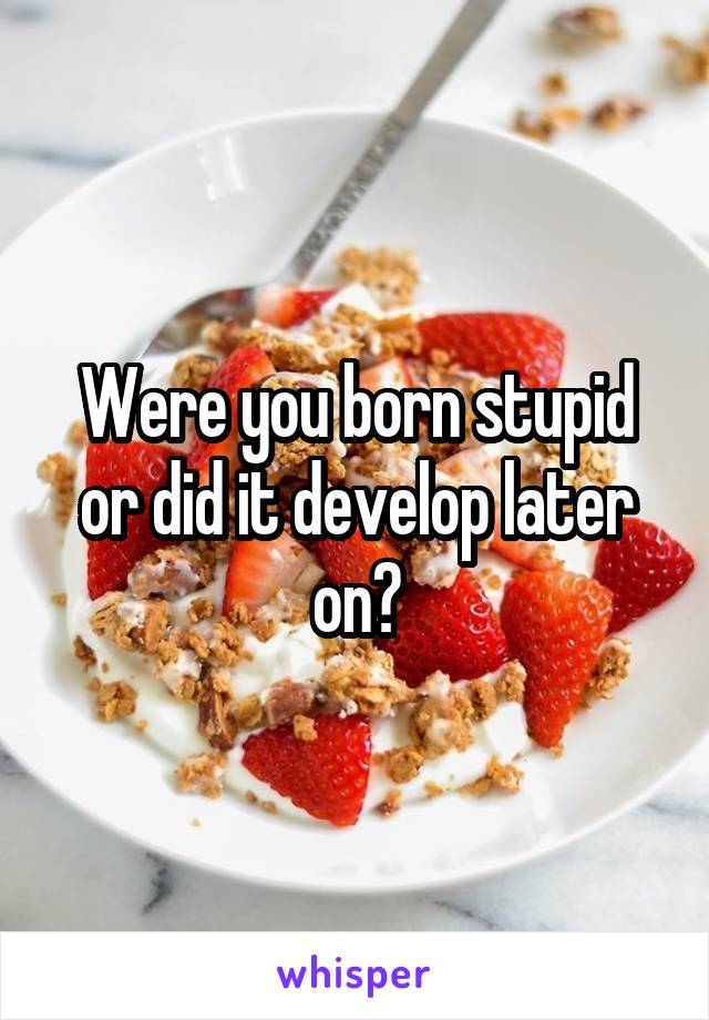 Were you born stupid or did it develop later on?