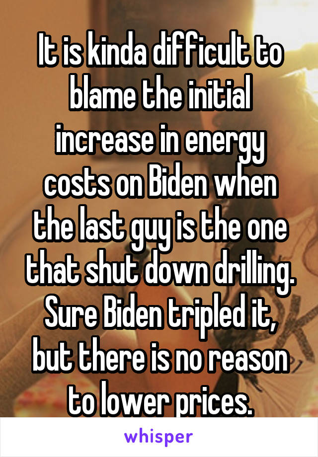 It is kinda difficult to blame the initial increase in energy costs on Biden when the last guy is the one that shut down drilling. Sure Biden tripled it, but there is no reason to lower prices.