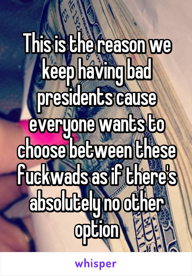 This is the reason we keep having bad presidents cause everyone wants to choose between these fuckwads as if there's absolutely no other option