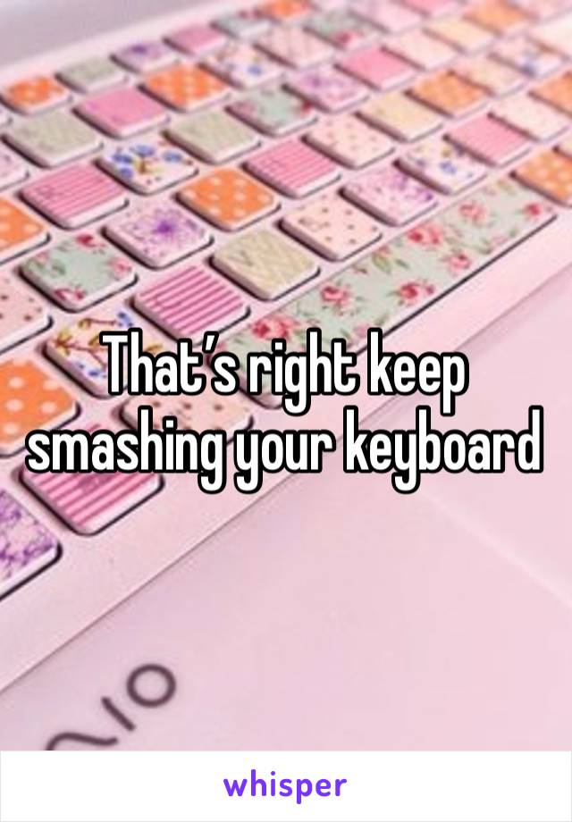 That’s right keep smashing your keyboard 