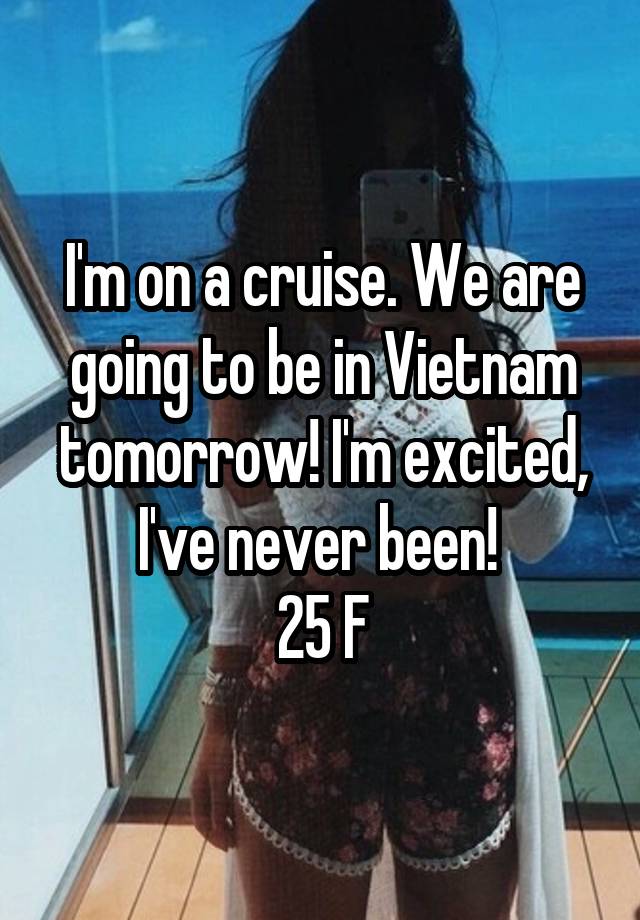 I'm on a cruise. We are going to be in Vietnam tomorrow! I'm excited, I've never been! 
25 F