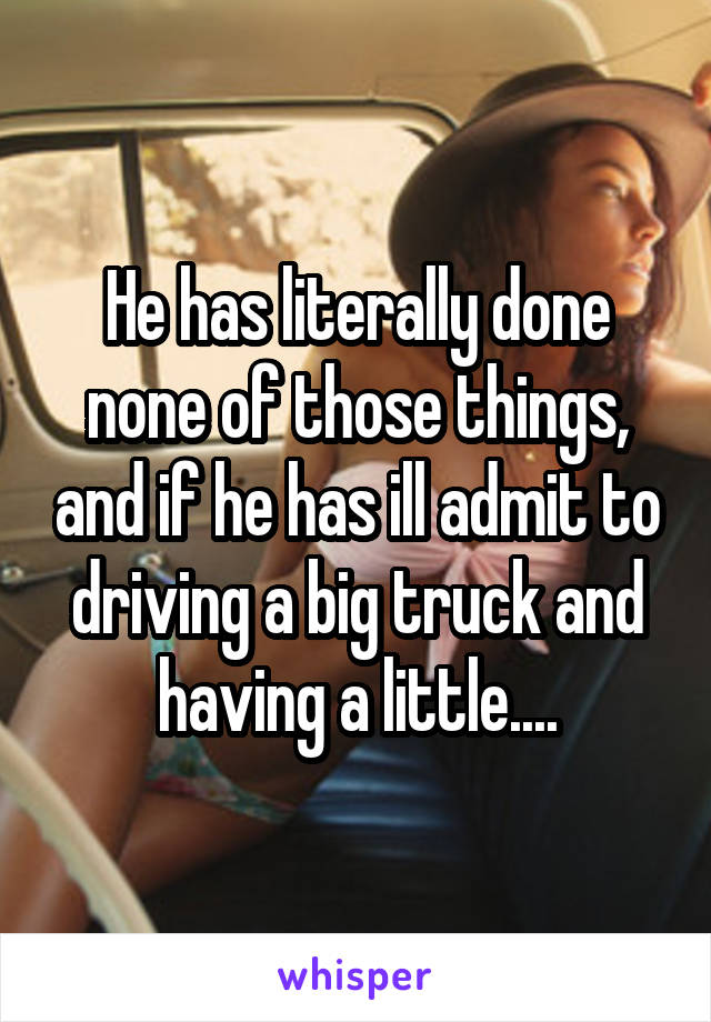 He has literally done none of those things, and if he has ill admit to driving a big truck and having a little....