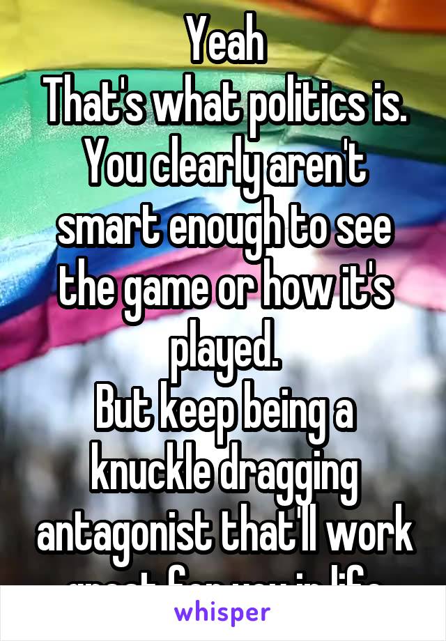 Yeah
That's what politics is.
You clearly aren't smart enough to see the game or how it's played.
But keep being a knuckle dragging antagonist that'll work great for you in life