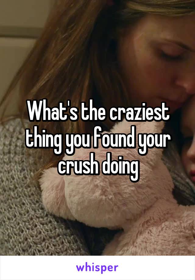 What's the craziest thing you found your crush doing