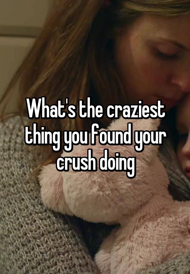 What's the craziest thing you found your crush doing