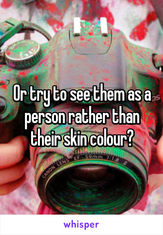 Or try to see them as a person rather than their skin colour?