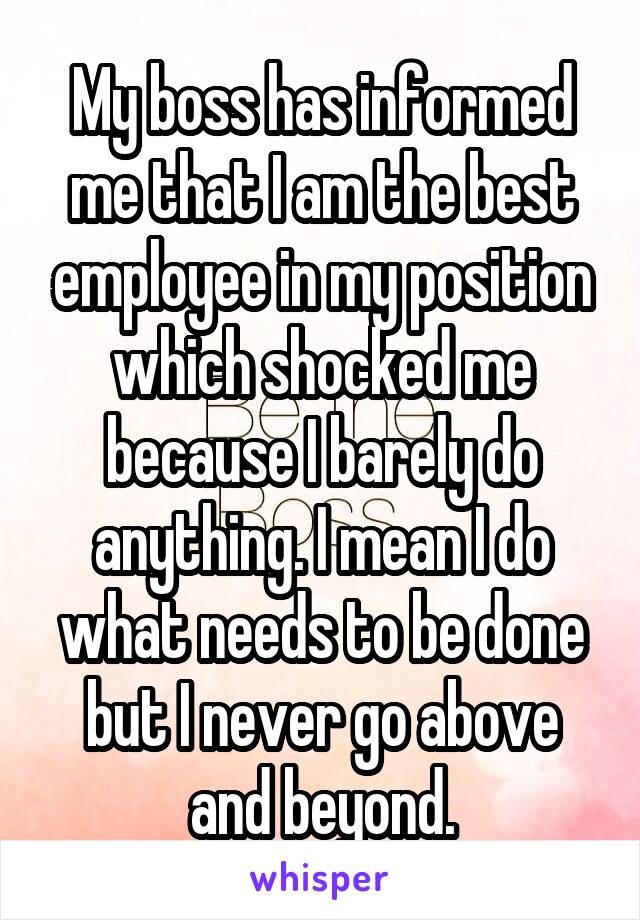 My boss has informed me that I am the best employee in my position which shocked me because I barely do anything. I mean I do what needs to be done but I never go above and beyond.
