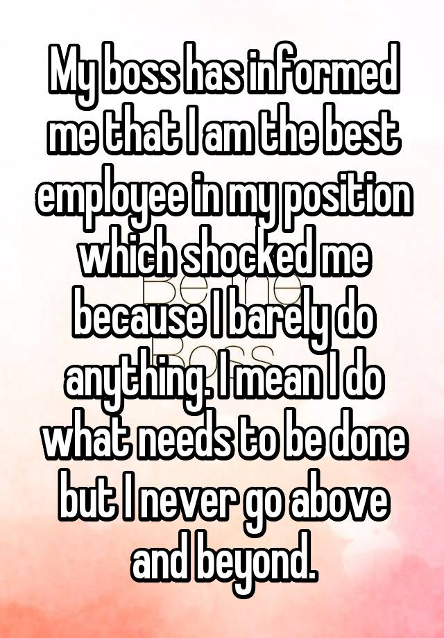 My boss has informed me that I am the best employee in my position which shocked me because I barely do anything. I mean I do what needs to be done but I never go above and beyond.