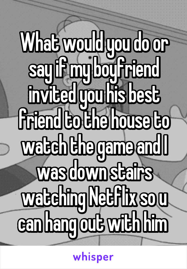 What would you do or say if my boyfriend invited you his best friend to the house to watch the game and I was down stairs watching Netflix so u can hang out with him 