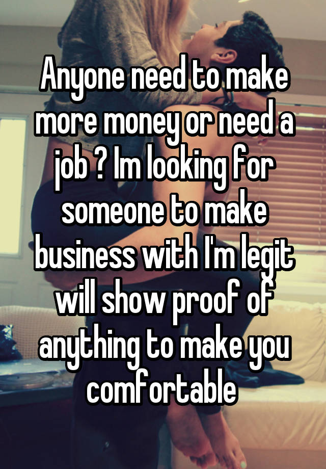 Anyone need to make more money or need a job ? Im looking for someone to make business with I'm legit will show proof of anything to make you comfortable 