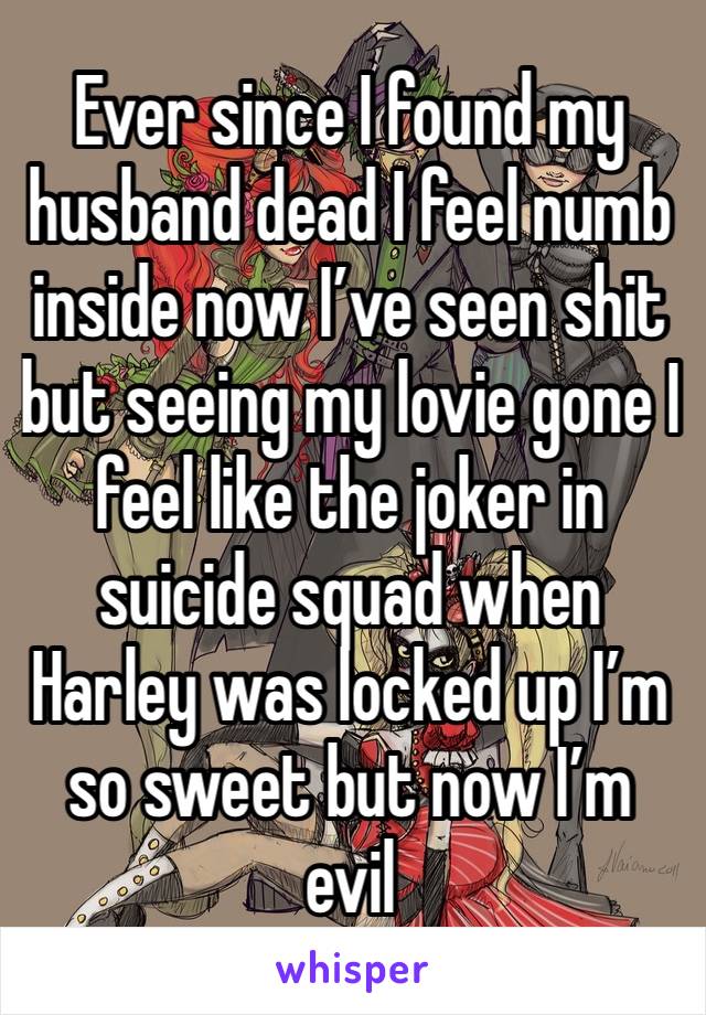 Ever since I found my husband dead I feel numb inside now I’ve seen shit but seeing my lovie gone I feel like the joker in suicide squad when Harley was locked up I’m so sweet but now I’m evil 