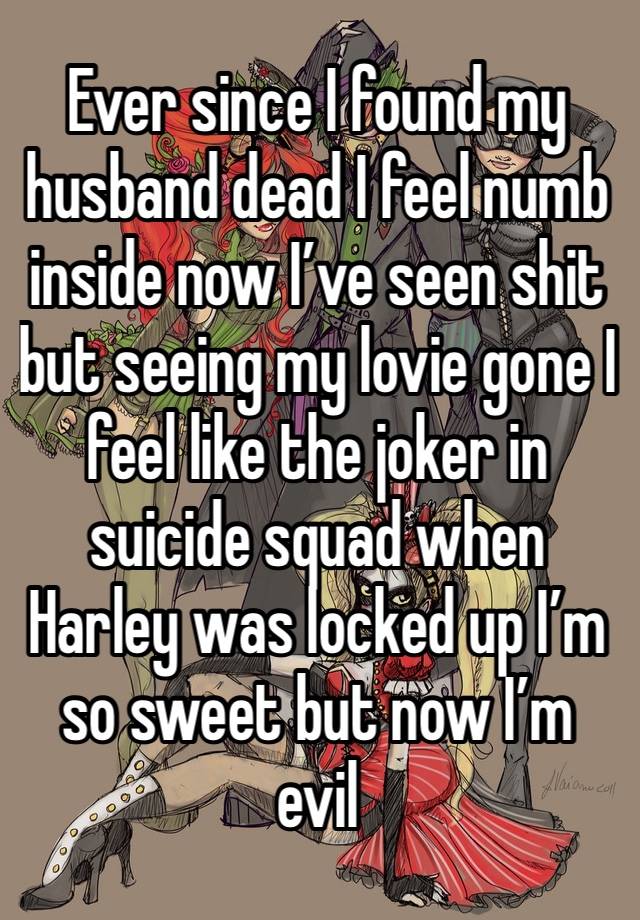 Ever since I found my husband dead I feel numb inside now I’ve seen shit but seeing my lovie gone I feel like the joker in suicide squad when Harley was locked up I’m so sweet but now I’m evil 