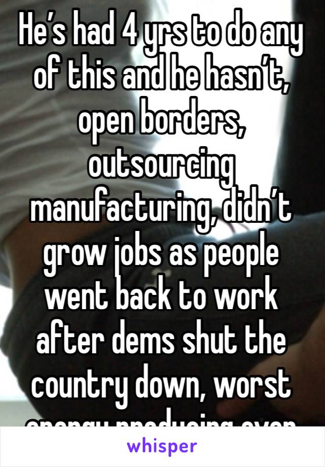 He’s had 4 yrs to do any of this and he hasn’t, open borders, outsourcing manufacturing, didn’t grow jobs as people went back to work after dems shut the country down, worst energy producing ever