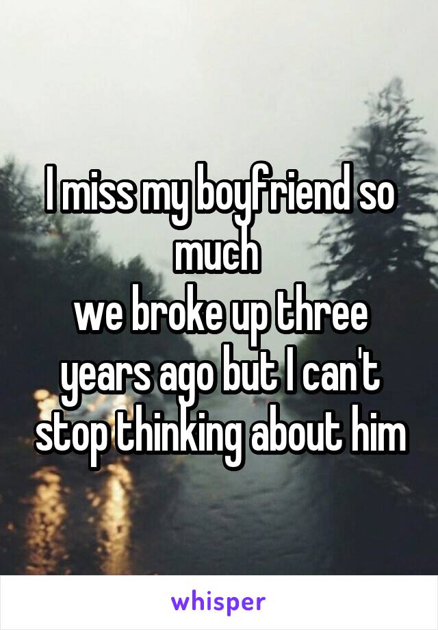 I miss my boyfriend so much 
we broke up three years ago but I can't stop thinking about him