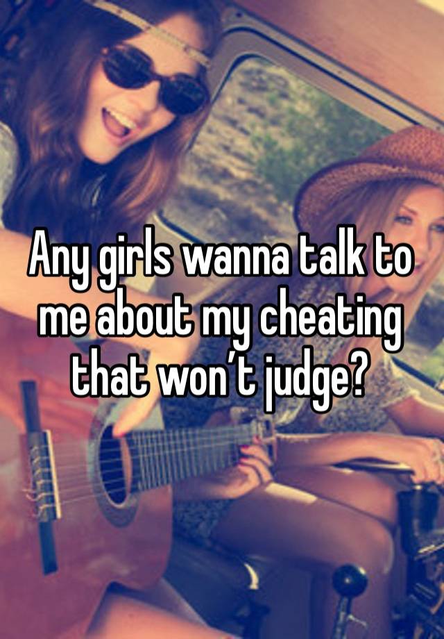 Any girls wanna talk to me about my cheating that won’t judge?