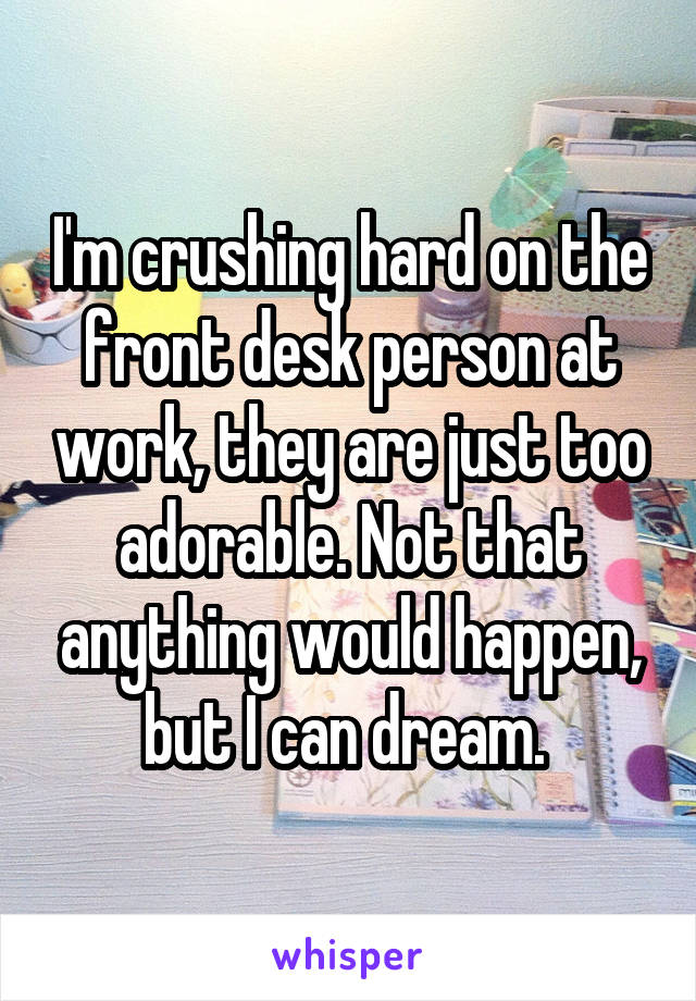 I'm crushing hard on the front desk person at work, they are just too adorable. Not that anything would happen, but I can dream. 